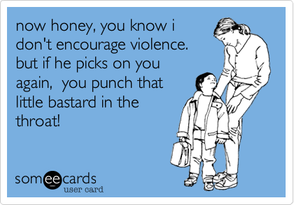now honey, you know idon't encourage violence.but if he picks on youagain,  you punch thatlittle bastard in thethroat!