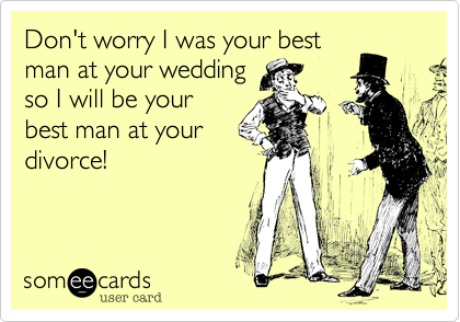 Don't worry I was your best man at your weddingso I will be yourbest man at your divorce!