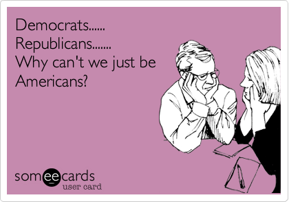 Democrats......Republicans.......Why can't we just beAmericans?
