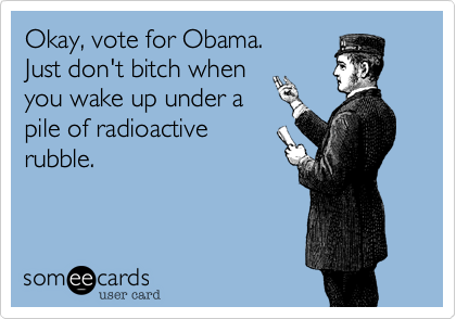 Okay, vote for Obama.Just don't bitch whenyou wake up under a pile of radioactive rubble.