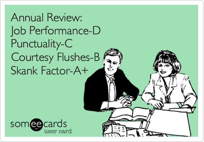 Annual Review:
Job Performance-D
Punctuality-C
Courtesy Flushes-B
Skank Factor-A+