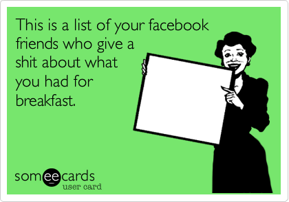 This is a list of your facebook
friends who give a
shit about what
you had for
breakfast.