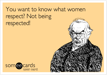 You want to know what women respect? Not being
respected!
