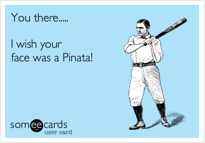 You there.....  

I wish your
face was a Pinata! 