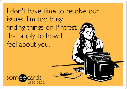 I don't have time to resolve our issues. I'm too busy
finding things on Pintrest
that apply to how I
feel about you.