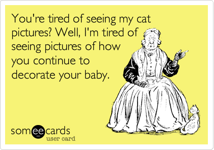 You're tired of seeing my cat pictures? Well, I'm tired of
seeing pictures of how
you continue to 
decorate your baby.