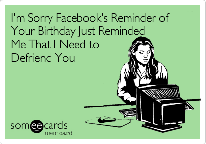 I'm Sorry Facebook's Reminder of Your Birthday Just Reminded
Me That I Need to
Defriend You