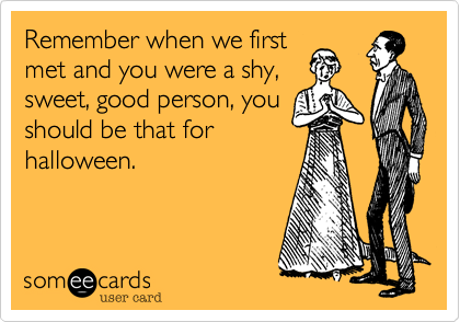 Remember when we first
met and you were a shy,
sweet, good person, you
should be that for
halloween. 