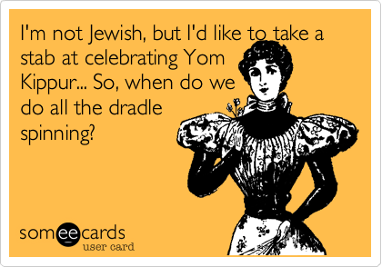 I'm not Jewish, but I'd like to take a stab at celebrating Yom
Kippur... So, when do we
do all the dradle
spinning?