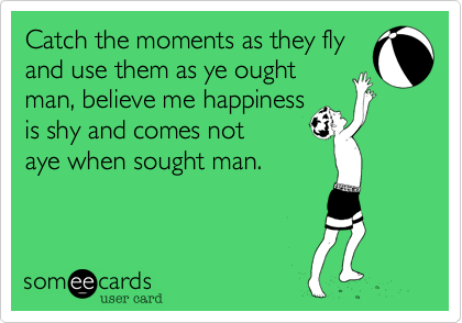 Catch the moments as they fly
and use them as ye ought 
man, believe me happiness
is shy and comes not
aye when sought man. 