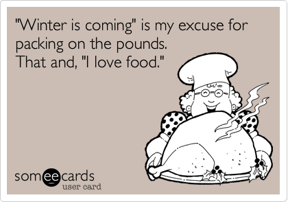 "Winter is coming" is my excuse for packing on the pounds.
That and, "I love food."