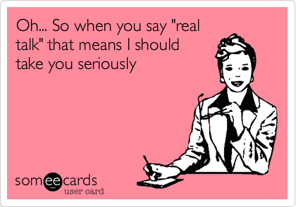 Oh... So when you say "real
talk" that means I should
take you seriously