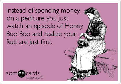 Instead of spending money
on a pedicure you just
watch an episode of Honey
Boo Boo and realize your
feet are just fine.