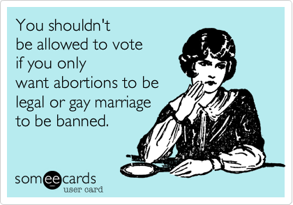 You shouldn't
be allowed to vote 
if you only
want abortions to be
legal or gay marriage
to be banned. 
