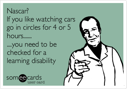 Nascar?
If you like watching cars
go in circles for 4 or 5
hours.......
....you need to be
checked for a
learning disability 