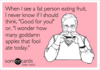 When I see a fat person eating fruit, I never know if I should think, "Good for you!"or, "I wonder how many goddamnapples that foolate today."