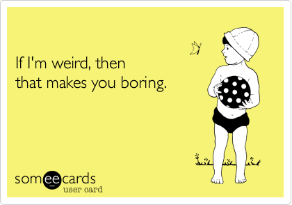 

If I'm weird, then 
that makes you boring.