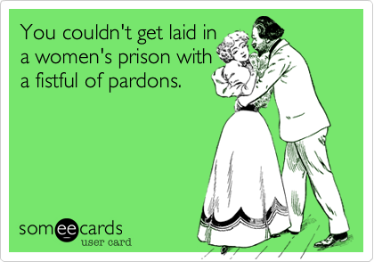 You couldn't get laid in
a women's prison with
a fistful of pardons.