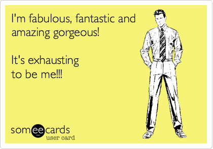 I'm fabulous, fantastic and
amazing gorgeous!    

It's exhausting
to be me!!!