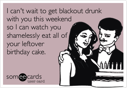 I can't wait to get blackout drunk with you this weekend
so I can watch you
shamelessly eat all of
your leftover
birthday cake.