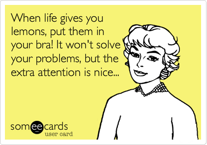 When life gives you
lemons, put them in
your bra! It won't solve
your problems, but the
extra attention is nice...