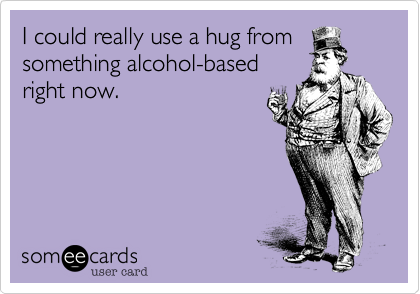 I could really use a hug from
something alcohol-based
right now.