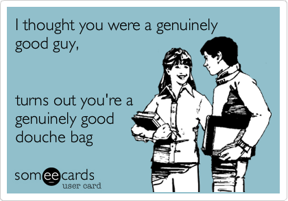 I thought you were a genuinely good guy,


turns out you're a
genuinely good
douche bag