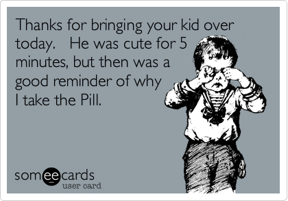 Thanks for bringing your kid over today.   He was cute for 5
minutes, but then was a
good reminder of why
I take the Pill.