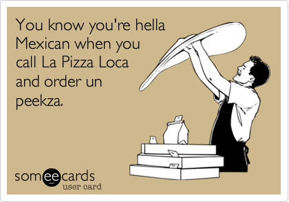 You know you're hella
Mexican when you
call La Pizza Loca
and order un
peekza.