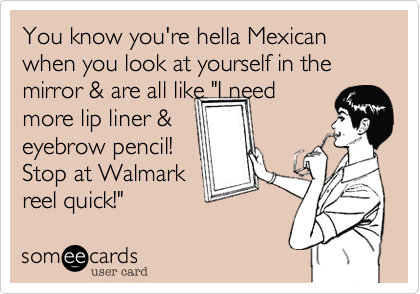 You know you're hella Mexican when you look at yourself in the mirror & are all like "I need
more lip liner & 
eyebrow pencil!
Stop at Walmark
reel quick!"