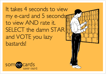 It takes 4 seconds to view
my e-card and 5 seconds
to view AND rate it.
SELECT the damn STAR
and VOTE you lazy
bastards! 