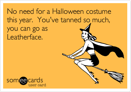 No need for a Halloween costume this year.  You've tanned so much, you can go as
Leatherface.