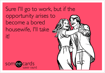 Sure I'll go to work, but if the opportunity arises to
become a bored
housewife, I'll take
it!
