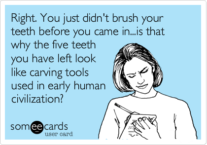 Right. You just didn't brush your teeth before you came in...is that why the five teeth
you have left look
like carving tools
used in early human
civilization?