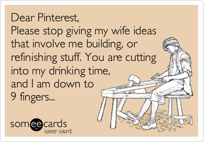 Dear Pinterest, 
Please stop giving my wife ideas
that involve me building, or refinishing stuff. You are cutting
into my drinking time,
and I am down to
9 fingers...
