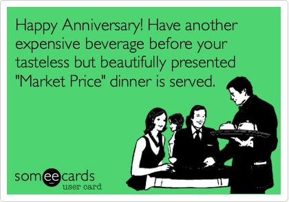 Happy Anniversary! Have another  expensive beverage before your tasteless but beautifully presented "Market Price" dinner is served.