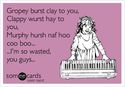 Gropey burst clay to you,Clappy wurst hay toyou,Murphy hursh naf hoocoo boo......I'm so wasted,you guys... 