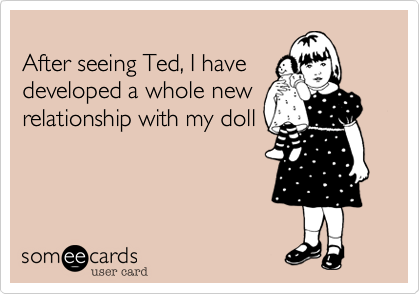 After seeing Ted, I havedeveloped a whole newrelationship with my doll