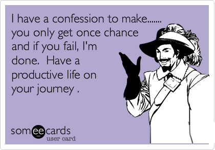 I have a confession to make.......you only get once chanceand if you fail, I'mdone.  Have aproductive life onyour journey .