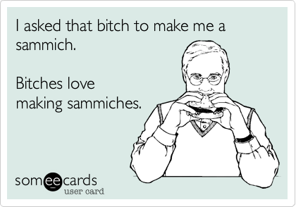 I asked that bitch to make me a sammich.  Bitches lovemaking sammiches.