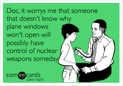 Doc, it worrys me that someone that doesn't know why
plane windows
won't open will
possibly have
control of nuclear
weapons someday 