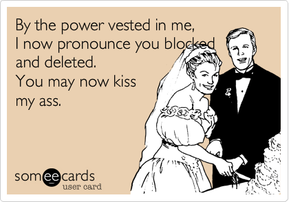 By the power vested in me, I now pronounce you blockedand deleted.You may now kissmy ass.