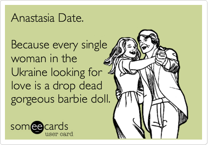 Anastasia Date.

Because every single
woman in the
Ukraine looking for
love is a drop dead
gorgeous barbie doll.