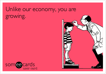 Unlike our economy, you are growing.