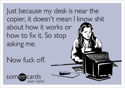 Just because my desk is near the copier, it doesn't mean I know shit about how it works or how to fix it. So stopasking me.Now fuck off.
