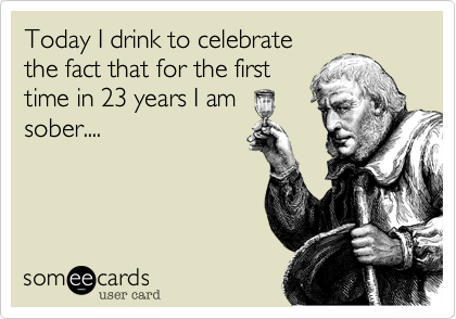 Today I drink to celebrate
the fact that for the first
time in 23 years I am 
sober....