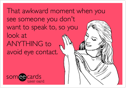 That awkward moment when you see someone you don't
want to speak to, so you
look at 
ANYTHING to
avoid eye contact.