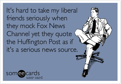 It's hard to take my liberalfriends seriously whenthey mock Fox NewsChannel yet they quotethe Huffington Post as ifit's a serious news source.