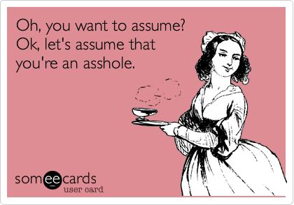 Oh, you want to assume?Ok, let's assume thatyou're an asshole.