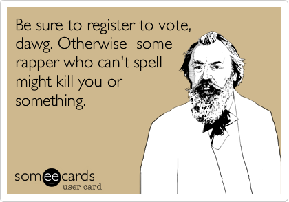 Be sure to register to vote,
dawg. Otherwise  some
rapper who can't spell
might kill you or
something.